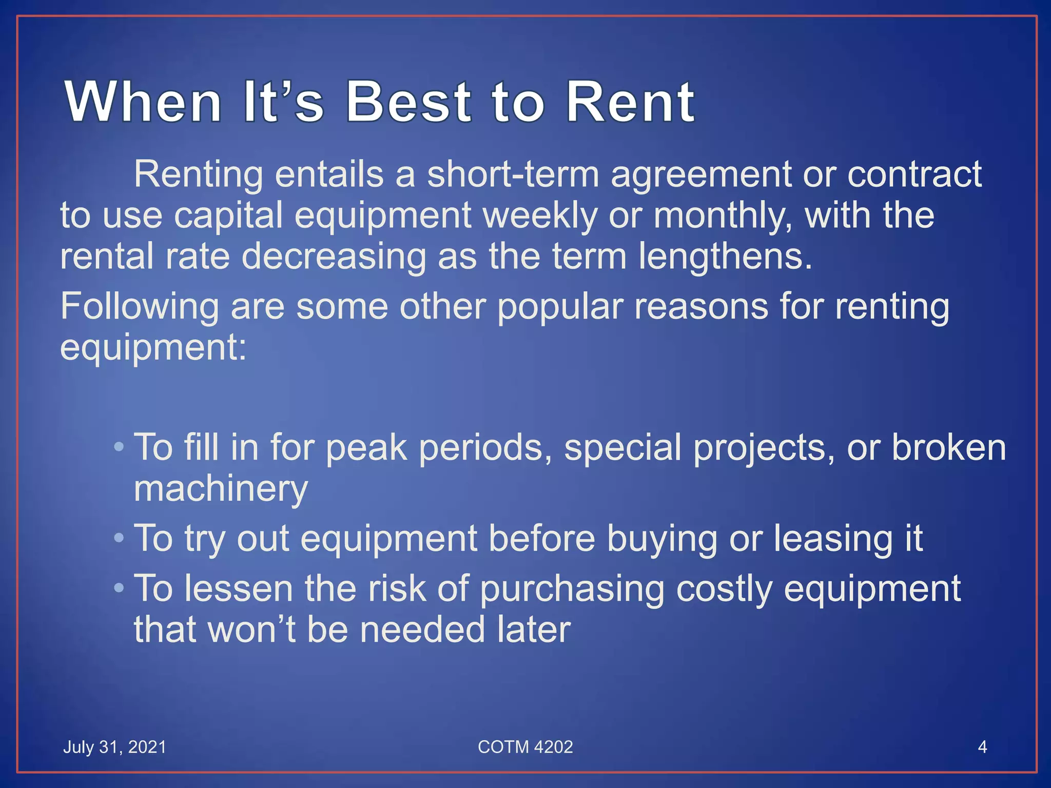 Renting entails a short-term agreement or contract
to use capital equipment weekly or monthly, with the
rental rate decreasing as the term lengthens.
Following are some other popular reasons for renting
equipment:
• To fill in for peak periods, special projects, or broken
machinery
• To try out equipment before buying or leasing it
• To lessen the risk of purchasing costly equipment
that won’t be needed later
July 31, 2021 4
COTM 4202
 