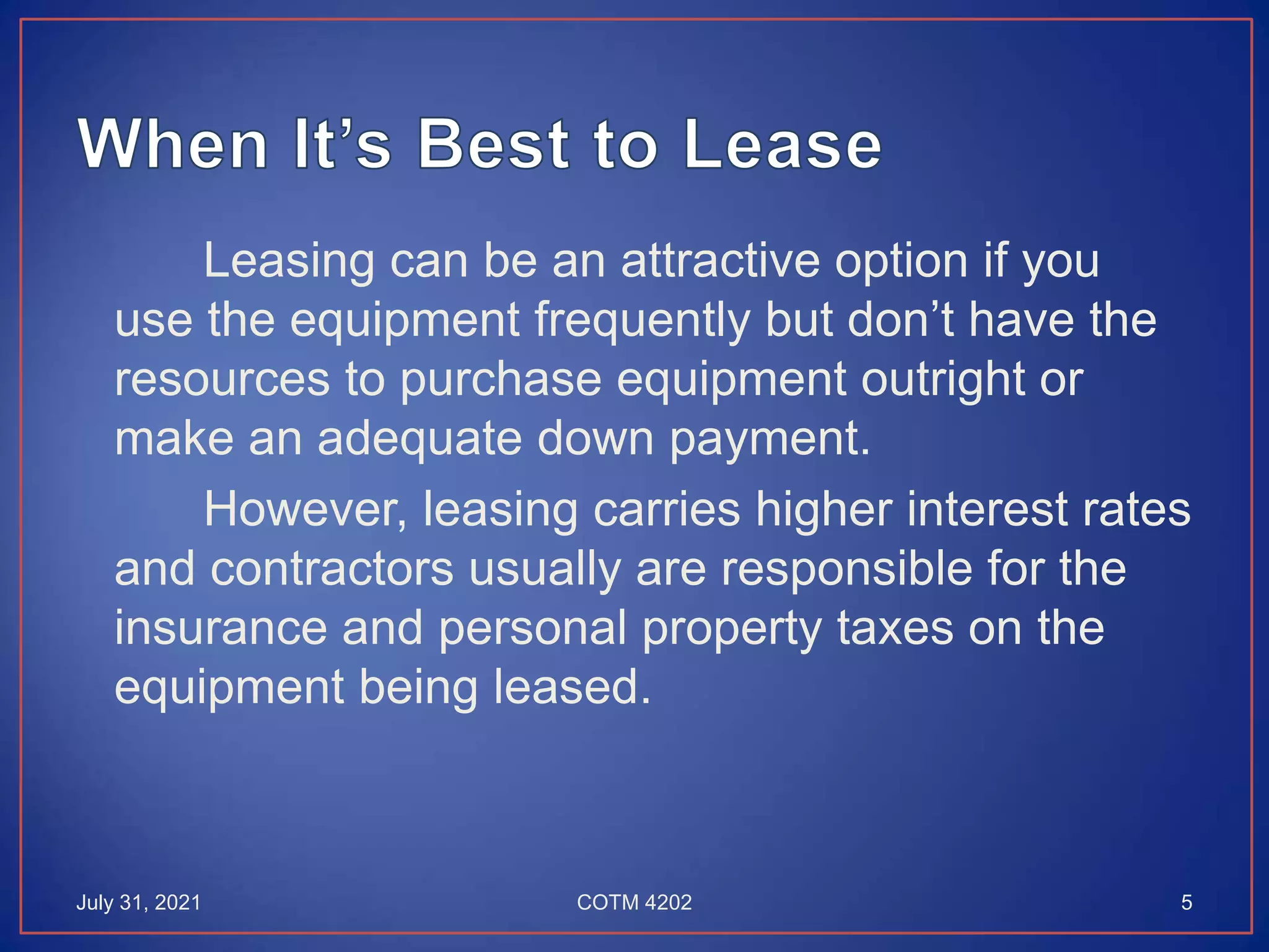Leasing can be an attractive option if you
use the equipment frequently but don’t have the
resources to purchase equipment outright or
make an adequate down payment.
However, leasing carries higher interest rates
and contractors usually are responsible for the
insurance and personal property taxes on the
equipment being leased.
July 31, 2021 5
COTM 4202
 