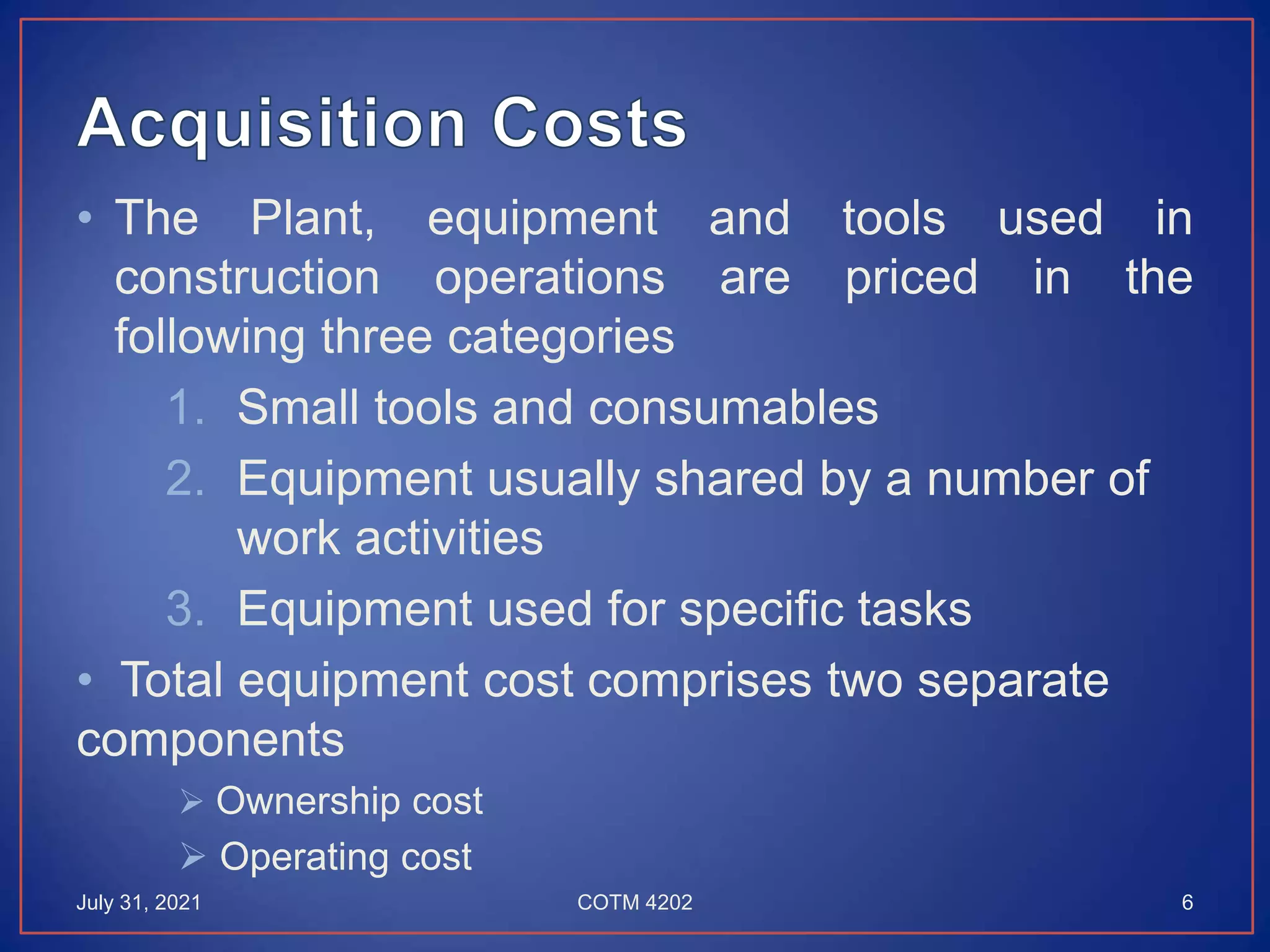 • The Plant, equipment and tools used in
construction operations are priced in the
following three categories
1. Small tools and consumables
2. Equipment usually shared by a number of
work activities
3. Equipment used for specific tasks
• Total equipment cost comprises two separate
components
 Ownership cost
 Operating cost
July 31, 2021 6
COTM 4202
 