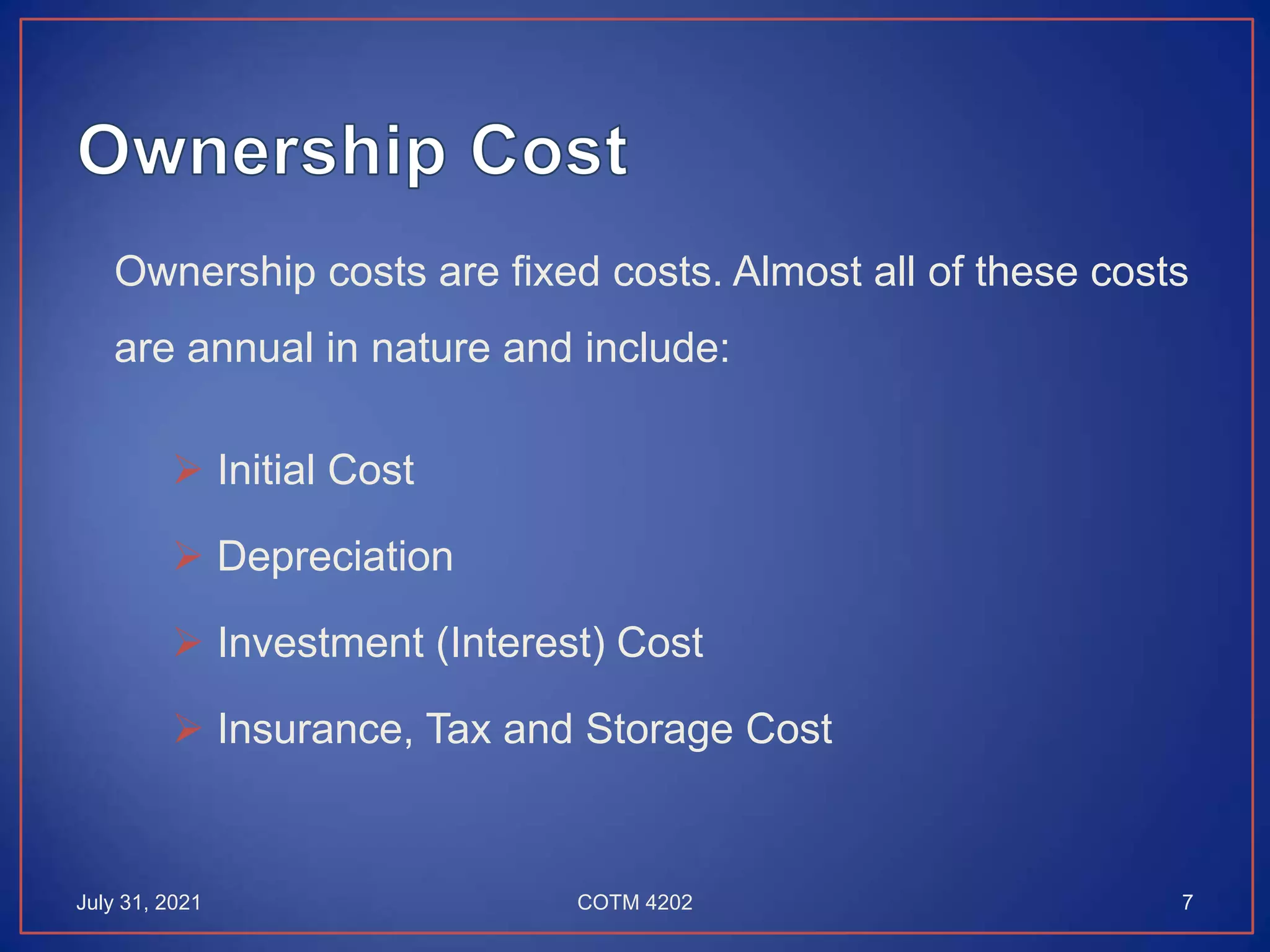 Ownership costs are fixed costs. Almost all of these costs
are annual in nature and include:
 Initial Cost
 Depreciation
 Investment (Interest) Cost
 Insurance, Tax and Storage Cost
July 31, 2021 7
COTM 4202
 