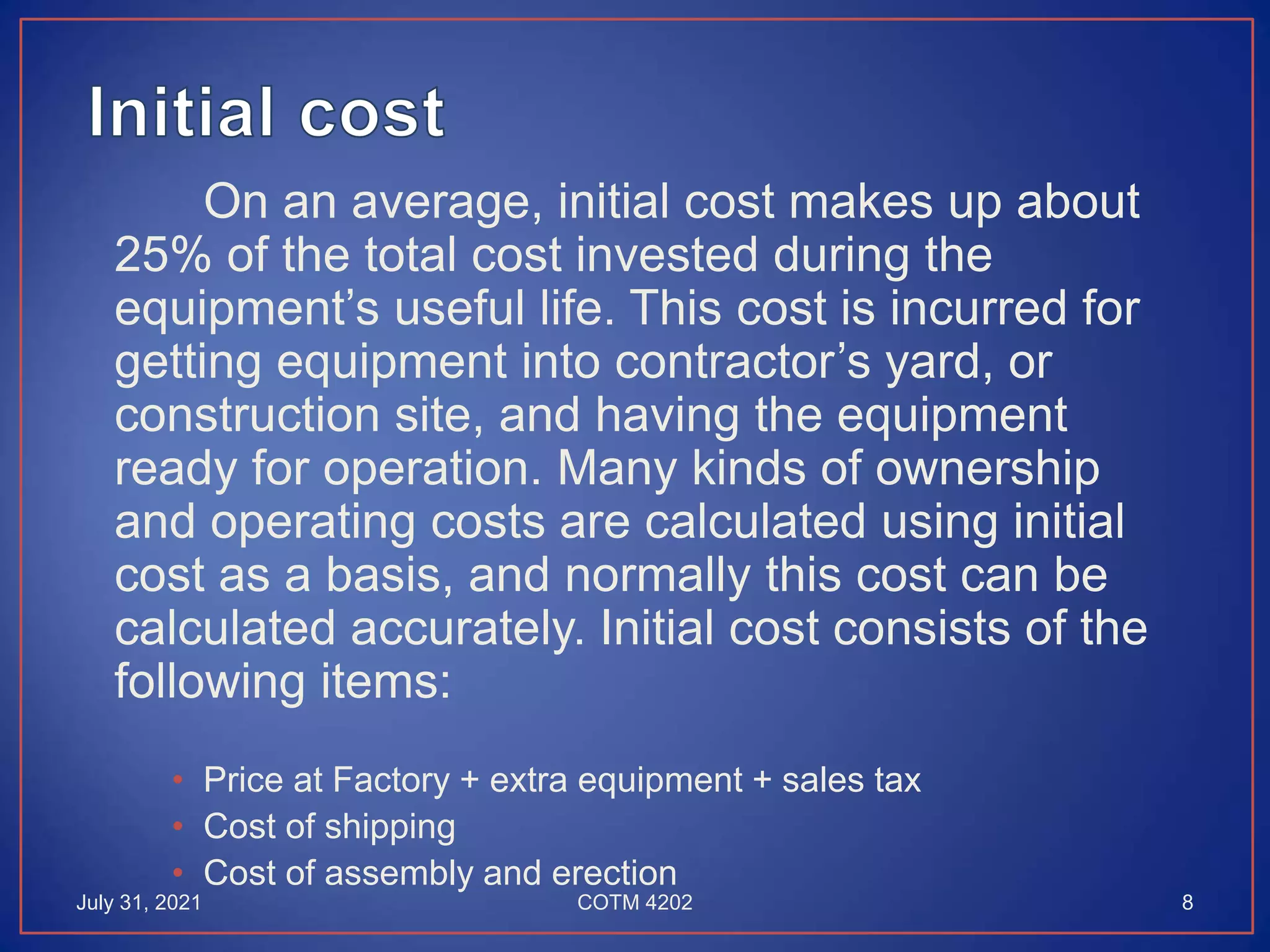 On an average, initial cost makes up about
25% of the total cost invested during the
equipment’s useful life. This cost is incurred for
getting equipment into contractor’s yard, or
construction site, and having the equipment
ready for operation. Many kinds of ownership
and operating costs are calculated using initial
cost as a basis, and normally this cost can be
calculated accurately. Initial cost consists of the
following items:
• Price at Factory + extra equipment + sales tax
• Cost of shipping
• Cost of assembly and erection
July 31, 2021 8
COTM 4202
 