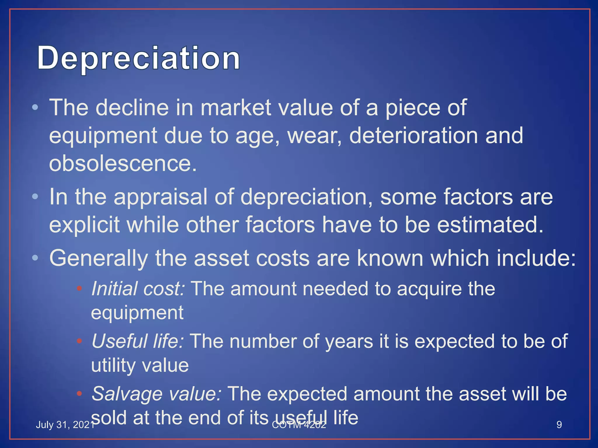 • The decline in market value of a piece of
equipment due to age, wear, deterioration and
obsolescence.
• In the appraisal of depreciation, some factors are
explicit while other factors have to be estimated.
• Generally the asset costs are known which include:
• Initial cost: The amount needed to acquire the
equipment
• Useful life: The number of years it is expected to be of
utility value
• Salvage value: The expected amount the asset will be
sold at the end of its useful life
July 31, 2021 9
COTM 4202
 