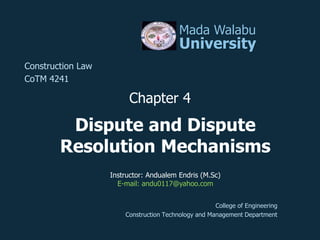Dispute and Dispute
Resolution Mechanisms
Mada Walabu
University
Construction Law
CoTM 4241
Chapter 4
College of Engineering
Construction Technology and Management Department
Instructor: Andualem Endris (M.Sc)
E-mail: andu0117@yahoo.com
 