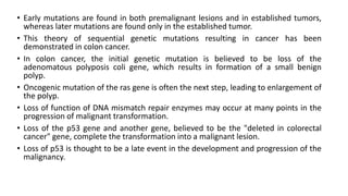 • Early mutations are found in both premalignant lesions and in established tumors,
whereas later mutations are found only in the established tumor.
• This theory of sequential genetic mutations resulting in cancer has been
demonstrated in colon cancer.
• In colon cancer, the initial genetic mutation is believed to be loss of the
adenomatous polyposis coli gene, which results in formation of a small benign
polyp.
• Oncogenic mutation of the ras gene is often the next step, leading to enlargement of
the polyp.
• Loss of function of DNA mismatch repair enzymes may occur at many points in the
progression of malignant transformation.
• Loss of the p53 gene and another gene, believed to be the "deleted in colorectal
cancer" gene, complete the transformation into a malignant lesion.
• Loss of p53 is thought to be a late event in the development and progression of the
malignancy.
 