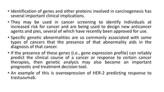 • Identification of genes and other proteins involved in carcinogenesis has
several important clinical implications.
• They may be used in cancer screening to identify individuals at
increased risk for cancer and are being used to design new anticancer
agents and pies, several of which have recently been approved for use.
• Specific genetic abnormalities are so commonly associated with some
types of cancers that the presence of that abnormality aids in the
diagnosis of that cancer.
• If the presence of these genes (i.e., gene expression profile) can reliably
predict the clinical course of a cancer or response to certain cancer
therapies, then genetic analysis may also become an important
prognostic and treatment decision tool.
• An example of this is overexpression of HER-2 predicting response to
trastuzumab.
 