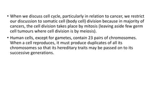 • When we discuss cell cycle, particularly in relation to cancer, we restrict
our discussion to somatic cell (body cell) division because in majority of
cancers, the cell division takes place by mitosis (leaving aside few germ
cell tumours where cell division is by meiosis).
• Human cells, except for gametes, contain 23 pairs of chromosomes.
When a cell reproduces, it must produce duplicates of all its
chromosomes so that its hereditary traits may be passed on to its
successive generations.
 