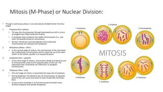 Mitosis (M-Phase) or Nuclear Division:
• Though a continuous phase, it can precisely be divided further into four
stages.
1. Prophase (Pro= before)
• Till now, the chromosomes (though duplicated) are still in a form
of tangled mass filled inside the nucleus.
• In prophase they condense into visible chromosomes (i.e., two
sister chromatids joined at centromere).
• Nuclear membrane now disintegrates and condensed
chromosomes are released into cytoplasm.
2. Metaphase (Meta = after)
• In this second stage of mitosis, the centromeres of the chromatid
pair (collectively a chromosome and its copy) line up at the exact
center of the mitotic spindle in an equatorial plane.
3. Anaphase (Ana = upward)
• In this third stage of mitosis, centromeres divide and identical sets
of chromosomes move to the opposite poles of the cell. The
separated sister chromatids are referred to as daughter
chromosomes.
4. Telophase (Telo = end)
• This end stage of mitosis is essentially the oppo site of prophase.
• During telophase, the identical sets of chromosomes at opposite
poles of the cell uncoil and revert to their thread-like chromatin
form.
• A new nuclear envelope is re-formed around chromatin mass.
Nucleoli reappear and spindle disappears.
 