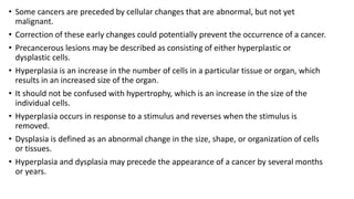 • Some cancers are preceded by cellular changes that are abnormal, but not yet
malignant.
• Correction of these early changes could potentially prevent the occurrence of a cancer.
• Precancerous lesions may be described as consisting of either hyperplastic or
dysplastic cells.
• Hyperplasia is an increase in the number of cells in a particular tissue or organ, which
results in an increased size of the organ.
• It should not be confused with hypertrophy, which is an increase in the size of the
individual cells.
• Hyperplasia occurs in response to a stimulus and reverses when the stimulus is
removed.
• Dysplasia is defined as an abnormal change in the size, shape, or organization of cells
or tissues.
• Hyperplasia and dysplasia may precede the appearance of a cancer by several months
or years.
 