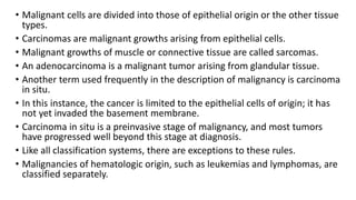 • Malignant cells are divided into those of epithelial origin or the other tissue
types.
• Carcinomas are malignant growths arising from epithelial cells.
• Malignant growths of muscle or connective tissue are called sarcomas.
• An adenocarcinoma is a malignant tumor arising from glandular tissue.
• Another term used frequently in the description of malignancy is carcinoma
in situ.
• In this instance, the cancer is limited to the epithelial cells of origin; it has
not yet invaded the basement membrane.
• Carcinoma in situ is a preinvasive stage of malignancy, and most tumors
have progressed well beyond this stage at diagnosis.
• Like all classification systems, there are exceptions to these rules.
• Malignancies of hematologic origin, such as leukemias and lymphomas, are
classified separately.
 