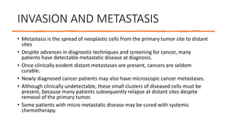INVASION AND METASTASIS
• Metastasis is the spread of neoplastic cells from the primary tumor site to distant
sites
• Despite advances in diagnostic techniques and screening for cancer, many
patients have detectable metastatic disease at diagnosis.
• Once clinically evident distant metastases are present, cancers are seldom
curable.
• Newly diagnosed cancer patients may also have microscopic cancer metastases.
• Although clinically undetectable, these small clusters of diseased cells must be
present, because many patients subsequently relapse at distant sites despite
removal of the primary tumor.
• Some patients with micro metastatic disease may be cured with systemic
chemotherapy.
 