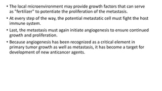 • The local microenvironment may provide growth factors that can serve
as "fertilizer" to potentiate the proliferation of the metastasis.
• At every step of the way, the potential metastatic cell must fight the host
immune system.
• Last, the metastasis must again initiate angiogenesis to ensure continued
growth and proliferation.
• Because angiogenesis has been recognized as a critical element in
primary tumor growth as well as metastasis, it has become a target for
development of new anticancer agents.
 