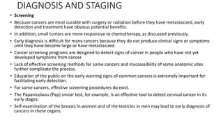 DIAGNOSIS AND STAGING
• Screening
• Because cancers are most curable with surgery or radiation before they have metastasized, early
detection and treatment have obvious potential benefits.
• In addition, small tumors are more responsive to chemotherapy, as discussed previously.
• Early diagnosis is difficult for many cancers because they do not produce clinical signs or symptoms
until they have become large or have metastasized.
• Cancer screening programs are designed to detect signs of cancer in people who have not yet
developed symptoms from cancer.
• Lack of effective screening methods for some cancers and inaccessibility of some anatomic sites
further complicate the process.
• Education of the public on the early warning signs of common cancers is extremely important for
facilitating early detection.
• For some cancers, effective screening procedures do exist.
• The Papanicolaou (Pap) smear test, for example, is an effective tool to detect cervical cancer in its
early stages.
• Self-examination of the breasts in women and of the testicles in men may lead to early diagnosis of
cancers in these organs.
 
