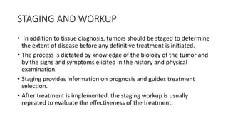STAGING AND WORKUP
• In addition to tissue diagnosis, tumors should be staged to determine
the extent of disease before any definitive treatment is initiated.
• The process is dictated by knowledge of the biology of the tumor and
by the signs and symptoms elicited in the history and physical
examination.
• Staging provides information on prognosis and guides treatment
selection.
• After treatment is implemented, the staging workup is usually
repeated to evaluate the effectiveness of the treatment.
 