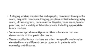 • A staging workup may involve radiographs, computed tomography
scans, magnetic resonance imaging, positron emission tomography
scans, ultrasonograms, bone-marrow biopsies, bone scans, lumbar
puncture, and a variety of laboratory tests, including appropriate
tumor markers.
• Some cancers produce antigens or other substances that are
characteristic of that particular cancer.
• These so-called tumor markers are often nonspecific and may be
elevated in many different cancer types, or in patients with
nonmalignant diseases.
 