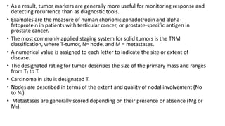 • As a result, tumor markers are generally more useful for monitoring response and
detecting recurrence than as diagnostic tools.
• Examples are the measure of human chorionic gonadotropin and alpha-
fetoprotein in patients with testicular cancer, or prostate-specific antigen in
prostate cancer.
• The most commonly applied staging system for solid tumors is the TNM
classification, where T-tumor, N= node, and M = metastases.
• A numerical value is assigned to each letter to indicate the size or extent of
disease.
• The designated rating for tumor describes the size of the primary mass and ranges
from T₁ to T.
• Carcinoma in situ is designated T.
• Nodes are described in terms of the extent and quality of nodal involvement (No
to N₁).
• Metastases are generally scored depending on their presence or absence (Mg or
M₁).
 