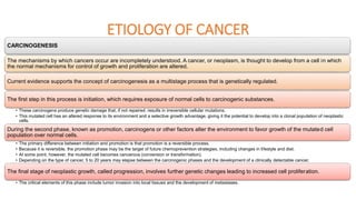 ETIOLOGY OF CANCER
CARCINOGENESIS
The mechanisms by which cancers occur are incompletely understood. A cancer, or neoplasm, is thought to develop from a cell in which
the normal mechanisms for control of growth and proliferation are altered.
Current evidence supports the concept of carcinogenesis as a multistage process that is genetically regulated.
The first step in this process is initiation, which requires exposure of normal cells to carcinogenic substances.
• These carcinogens produce genetic damage that, if not repaired, results in irreversible cellular mutations.
• This mutated cell has an altered response to its environment and a selective growth advantage, giving it the potential to develop into a clonal population of neoplastic
cells.
During the second phase, known as promotion, carcinogens or other factors alter the environment to favor growth of the mutated cell
population over normal cells.
• The primary difference between initiation and promotion is that promotion is a reversible process.
• Because it is reversible, the promotion phase may be the target of future chemoprevention strategies, including changes in lifestyle and diet.
• At some point, however, the mutated cell becomes cancerous (conversion or transformation).
• Depending on the type of cancer, 5 to 20 years may elapse between the carcinogenic phases and the development of a clinically detectable cancer.
The final stage of neoplastic growth, called progression, involves further genetic changes leading to increased cell proliferation.
• The critical elements of this phase include tumor invasion into local tissues and the development of metastases.
 