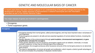 GENETIC AND MOLECULAR BASIS OF CANCER
In recent years there has been marked progress in our understanding of the genetic changes that lead to the
development of cancer, largely because of improvements in research techniques and new information
generated as part of the Human Genome Project.
Two major classes of genes are involved in carcinogenesis:
• Oncogenes
• Tumor suppressor genes.
Oncogenes
• Oncogenes develop from normal genes, called protooncogenes, and may have important roles in all phases of
carcinogenesis.
• Protooncogenes are present in all cells and are essential regulators of normal cellular functions, including the
cell cycle.
• Genetic alteration of the protooncogene through point mutation, chromosomal rearrangement, or gene
amplification activates the oncogene.
• These genetic alterations may be caused by carcinogenic agents such as radiation, chemicals, or viruses
(somatic mutations), or they may be inherited (germ-line mutations).
• Once activated, the oncogene produces either excessive amounts of the normal gene product or an abnormal
gene product.
• The result is dysregulation of normal cell growth and proliferation, which imparts a distinct growth advantage to
the cell and increases the probability of neoplastic transformation.
 