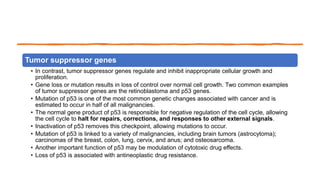Tumor suppressor genes
• In contrast, tumor suppressor genes regulate and inhibit inappropriate cellular growth and
proliferation.
• Gene loss or mutation results in loss of control over normal cell growth. Two common examples
of tumor suppressor genes are the retinoblastoma and p53 genes.
• Mutation of p53 is one of the most common genetic changes associated with cancer and is
estimated to occur in half of all malignancies.
• The normal gene product of p53 is responsible for negative regulation of the cell cycle, allowing
the cell cycle to halt for repairs, corrections, and responses to other external signals.
• Inactivation of p53 removes this checkpoint, allowing mutations to occur.
• Mutation of p53 is linked to a variety of malignancies, including brain tumors (astrocytoma);
carcinomas of the breast, colon, lung, cervix, and anus; and osteosarcoma.
• Another important function of p53 may be modulation of cytotoxic drug effects.
• Loss of p53 is associated with antineoplastic drug resistance.
 