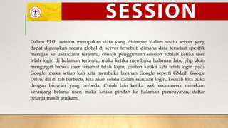Dalam PHP, session merupakan data yang disimpan dalam suatu server yang
dapat digunakan secara global di server tersebut, dimana data tersebut spesifik
merujuk ke user/client tertentu, contoh penggunaan session adalah ketika user
telah login di halaman tertentu, maka ketika membuka halaman lain, php akan
mengingat bahwa user tersebut telah login, contoh ketika kita telah login pada
Google, maka setiap kali kita membuka layanan Google seperti GMail, Google
Drive, dll di tab berbeda, kita akan selalu dalam keadaan login, kecuali kita buka
dengan browser yang berbeda. Cntoh lain ketika web ecommerce merekam
keranjang belanja user, maka ketika pindah ke halaman pembayaran, daftar
belanja masih terekam.
 