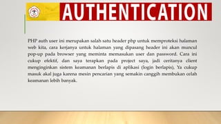 PHP auth user ini merupakan salah satu header php untuk memproteksi halaman
web kita, cara kerjanya untuk halaman yang dipasang header ini akan muncul
pop-up pada browser yang meminta memasukan user dan password. Cara ini
cukup efektif, dan saya terapkan pada project saya, jadi ceritanya client
menginginkan sistem keamanan berlapis di aplikasi (login berlapis), Ya cukup
masuk akal juga karena mesin pencarian yang semakin canggih membukan celah
keamanan lebih banyak.
 