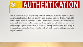 Jadi solusi sederhanya (tapi cukup efektif), meskipun halaman login kita telah
ditemukan oleh orang lain kita memproteksi halaman tersebut dengan "php auth
user", ketika halaman login kita diakses, user diminta memasukan username dan
password, jika salah maka halaman / form login kita gk akan kebuka untuk
mencobanya lagi browser harus di close dlu (cukup mereportkan bagi orang2x
iseng yg ingin masuk ke sistem kita :D), okeh tak usah bercerita lebih panjang lagi,
begini caranya :
 