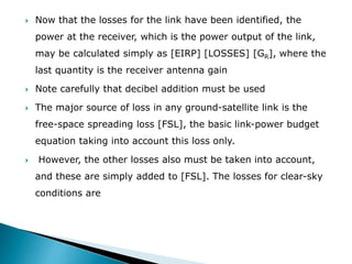  Now that the losses for the link have been identified, the
power at the receiver, which is the power output of the link,
may be calculated simply as [EIRP] [LOSSES] [GR], where the
last quantity is the receiver antenna gain
 Note carefully that decibel addition must be used
 The major source of loss in any ground-satellite link is the
free-space spreading loss [FSL], the basic link-power budget
equation taking into account this loss only.
 However, the other losses also must be taken into account,
and these are simply added to [FSL]. The losses for clear-sky
conditions are
 