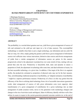 BANKS AND FINANCIAL INSTITUTIONS ISBN:978-93-94676-00-8 Page 59
CHAPTER-4
BANKS PROFITABILITY EFFICIENCY OF COUNTRIES EXPERIENCE
1.Bhadrappa Haralayya
Post Doctoral Fellowship Research Scholar,
Srinivas University, Mangalore, India.
bhadrappabhavimani@gmail.com
Orcid id-0000-0003-3214-7261
2.P. S. Aithal,
Professor, College of Management and Commerce,
Srinivas University, Mangalore, India.
psaithal@gmail.com
Orcid id-0000-0002-4691-8736
ABSTRACT
The profitability is a worried about genuine asset use, yield from a given arrangement of sources of
info and estimated as the yield per unit input (or a lot of data sources). This oversimplified
methodology is valuable when there is just a single technology, one information and one yield. Be
that as it may, for a firm, simply getting the greatest yield from a given arrangement of information
sources isn't sufficient since various innovations, distinctive data sources and diverse arrangements
of yields from a similar arrangement of information sources are gotten. In this manner,
progressively critical is the adjustment in productivity over some stretch of time, starting with one
period then onto the next. Productivity is henceforth, both, static and dynamic in nature: a
proportion of, both, the adjustment in technology after some time, and ideal utilization of assets, for
the best accessible technology, at a given time. In addition, if the target of the firm is to augment
profits, the productivity estimated as proportion of physical units may not be the best measure.
Thus, notwithstanding traditional proportion of profitability, an "adapted estimation of profitability
" might be a superior performance measure. Productivity of a firm is in this way gotten from the
efficiency of the firm in utilizing ideal technology from a lot of accessible innovations (generation
work), ideal arrangement of sources of info given information costs (cost capacity), ideal
transformation of a given arrangement of contributions for a given technology into an ideal
arrangement of yields (creation work), moves in the generation work (technology changes) and
changes in the size of activities (scale and degree). Ideas of efficiency identify with how well a firm
utilizes its assets in respect to the current generation potential outcomes outskirts (or, at the end of
 