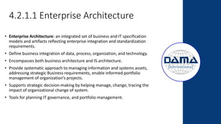4.2.1.1 Enterprise Architecture
• Enterprise Architecture: an integrated set of business and IT specification
models and artifacts reflecting enterprise integration and standardization
requirements.
• Define business integration of data, process, organization, and technology.
• Encompasses both business architecture and IS architecture.
• Provide systematic approach to managing information and systems assets,
addressing strategic Business requirements, enable informed portfolio
management of organization’s projects.
• Supports strategic decision-making by helping manage, change, tracing the
impact of organizational change of system.
• Tools for planning IT governance, and portfolio management.
 
