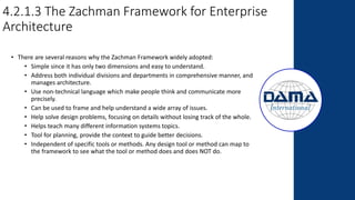4.2.1.3 The Zachman Framework for Enterprise
Architecture
• There are several reasons why the Zachman Framework widely adopted:
• Simple since it has only two dimensions and easy to understand.
• Address both individual divisions and departments in comprehensive manner, and
manages architecture.
• Use non-technical language which make people think and communicate more
precisely.
• Can be used to frame and help understand a wide array of issues.
• Help solve design problems, focusing on details without losing track of the whole.
• Helps teach many different information systems topics.
• Tool for planning, provide the context to guide better decisions.
• Independent of specific tools or methods. Any design tool or method can map to
the framework to see what the tool or method does and does NOT do.
 