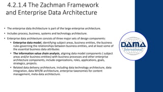 4.2.1.4 The Zachman Framework
and Enterprise Data Architecture
• The enterprise data Architecture is part of the large enterprise architecture.
• Includes process, business, systems and technology architecture.
• Enterprise data architecture consists of three major sets of design components:
• Enterprise data model, identifying subject areas, business entities, the business
rules governing the relationships between business entities, and at least some of
the essential business data attributes
• The information value chain analysis, aligning data model components ( subject
areas and/or business entities) with business processes and other enterprise
architecture components, include organizations, roles, applications, goals,
strategics, projects.
• Related data delivery architecture, including data technology architecture, data
integration, data WH/BI architecture, enterprise taxonomies for content
management, meta-data architecture.
 