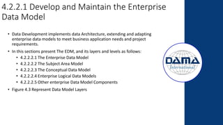 4.2.2.1 Develop and Maintain the Enterprise
Data Model
• Data Development implements data Architecture, extending and adapting
enterprise data models to meet business application needs and project
requirements.
• In this sections present The EDM, and its layers and levels as follows:
• 4.2.2.2.1 The Enterprise Data Model
• 4.2.2.2.2 The Subject Area Model
• 4.2.2.2.3 The Conceptual Data Model
• 4.2.2.2.4 Enterprise Logical Data Models
• 4.2.2.2.5 Other enterprise Data Model Components
• Figure 4.3 Represent Data Model Layers
 