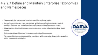 4.2.2.7 Define and Maintain Enterprise Taxonomies
and Namespaces
• Taxonomy is the hierarchical structure used for outlining topics.
• Formal taxonomies are class hierarchies, while informal taxonomies are topical
outlines that may not imply inheritance of characteristics from super-types.
• Organizations develop their own taxonomies to organize collective thinking about
topics.
• Enterprise data architecture includes organizational taxonomies.
• Terms used in taxonomies should be consistent with enterprise data model, as well as
other modes and ontologies.
 