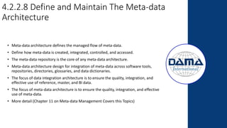 4.2.2.8 Define and Maintain The Meta-data
Architecture
• Meta-data architecture defines the managed flow of meta-data.
• Define how meta-data is created, integrated, controlled, and accessed.
• The meta-data repository is the core of any meta-data architecture.
• Meta-data architecture design for integration of meta-data across software tools,
repositories, directories, glossaries, and data dictionaries.
• The focus of data integration architecture is to ensure the quality, integration, and
effective use of reference, master, and BI data.
• The focus of meta-data architecture is to ensure the quality, integration, and effective
use of meta-data.
• More detail (Chapter 11 on Meta-data Management Covers this Topics)
 