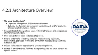 4.2.1 Architecture Overview
• The word “Architecture”
• Organized arrangement of component elements
• Optimize the function, performance, feasibility, cost, and/or aesthetics
of the overall structure or system.
• Integrated set of closely related views reflecting the issues and perspectives
of different stakeholders.
• Used with different fields and areas of sciences.
• Help to understand something complex, “Natural(Living organisms,
mathematics, geological formation)” or “human-made(Building, Machines,
database…etc)”
• Include standards and application to specific design needs.
• Existed at different levels, from the main planning into the small parts of the
specific product.
 