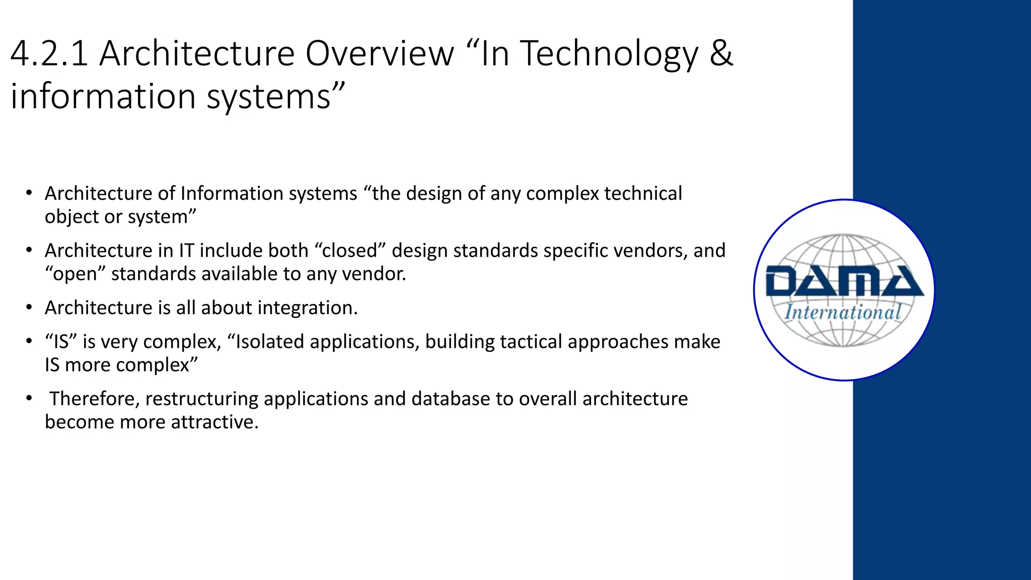 4.2.1 Architecture Overview “In Technology &
information systems”
• Architecture of Information systems “the design of any complex technical
object or system”
• Architecture in IT include both “closed” design standards specific vendors, and
“open” standards available to any vendor.
• Architecture is all about integration.
• “IS” is very complex, “Isolated applications, building tactical approaches make
IS more complex”
• Therefore, restructuring applications and database to overall architecture
become more attractive.
 