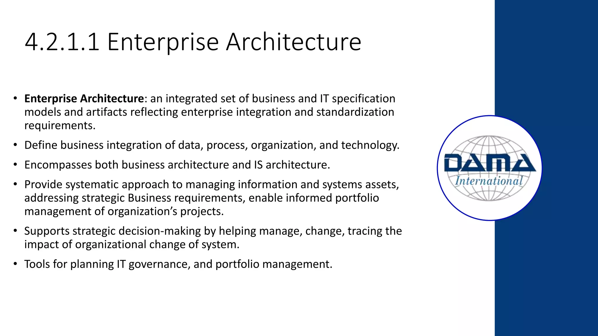 4.2.1.1 Enterprise Architecture
• Enterprise Architecture: an integrated set of business and IT specification
models and artifacts reflecting enterprise integration and standardization
requirements.
• Define business integration of data, process, organization, and technology.
• Encompasses both business architecture and IS architecture.
• Provide systematic approach to managing information and systems assets,
addressing strategic Business requirements, enable informed portfolio
management of organization’s projects.
• Supports strategic decision-making by helping manage, change, tracing the
impact of organizational change of system.
• Tools for planning IT governance, and portfolio management.
 