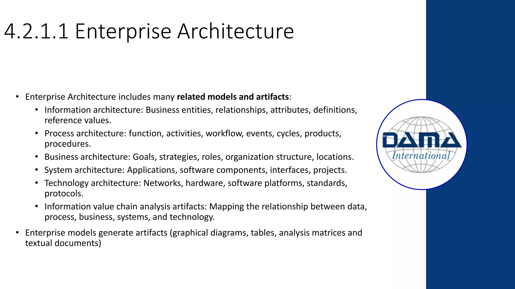 4.2.1.1 Enterprise Architecture
• Enterprise Architecture includes many related models and artifacts:
• Information architecture: Business entities, relationships, attributes, definitions,
reference values.
• Process architecture: function, activities, workflow, events, cycles, products,
procedures.
• Business architecture: Goals, strategies, roles, organization structure, locations.
• System architecture: Applications, software components, interfaces, projects.
• Technology architecture: Networks, hardware, software platforms, standards,
protocols.
• Information value chain analysis artifacts: Mapping the relationship between data,
process, business, systems, and technology.
• Enterprise models generate artifacts (graphical diagrams, tables, analysis matrices and
textual documents)
 