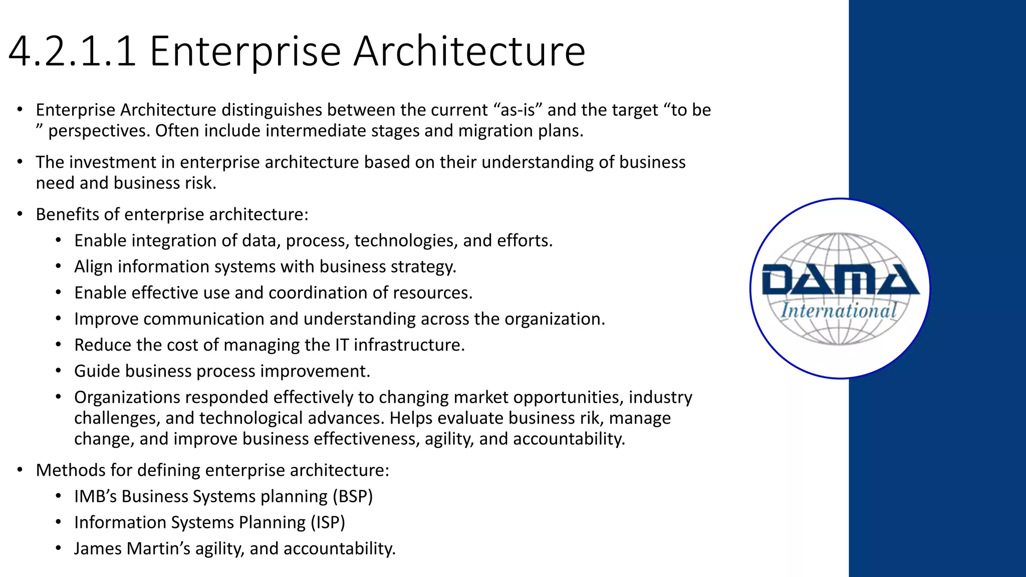 4.2.1.1 Enterprise Architecture
• Enterprise Architecture distinguishes between the current “as-is” and the target “to be
” perspectives. Often include intermediate stages and migration plans.
• The investment in enterprise architecture based on their understanding of business
need and business risk.
• Benefits of enterprise architecture:
• Enable integration of data, process, technologies, and efforts.
• Align information systems with business strategy.
• Enable effective use and coordination of resources.
• Improve communication and understanding across the organization.
• Reduce the cost of managing the IT infrastructure.
• Guide business process improvement.
• Organizations responded effectively to changing market opportunities, industry
challenges, and technological advances. Helps evaluate business rik, manage
change, and improve business effectiveness, agility, and accountability.
• Methods for defining enterprise architecture:
• IMB’s Business Systems planning (BSP)
• Information Systems Planning (ISP)
• James Martin’s agility, and accountability.
 