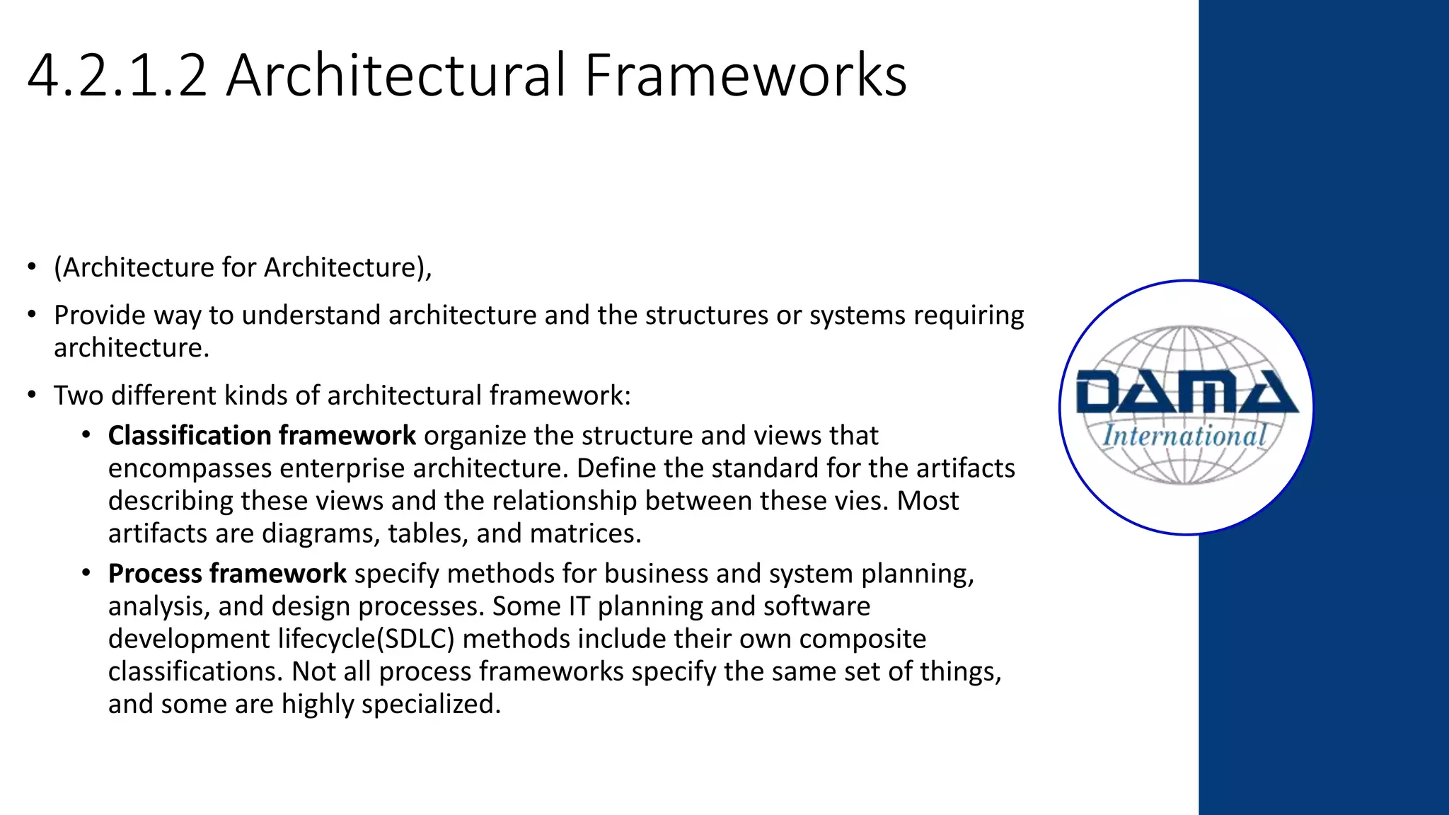 4.2.1.2 Architectural Frameworks
• (Architecture for Architecture),
• Provide way to understand architecture and the structures or systems requiring
architecture.
• Two different kinds of architectural framework:
• Classification framework organize the structure and views that
encompasses enterprise architecture. Define the standard for the artifacts
describing these views and the relationship between these vies. Most
artifacts are diagrams, tables, and matrices.
• Process framework specify methods for business and system planning,
analysis, and design processes. Some IT planning and software
development lifecycle(SDLC) methods include their own composite
classifications. Not all process frameworks specify the same set of things,
and some are highly specialized.
 