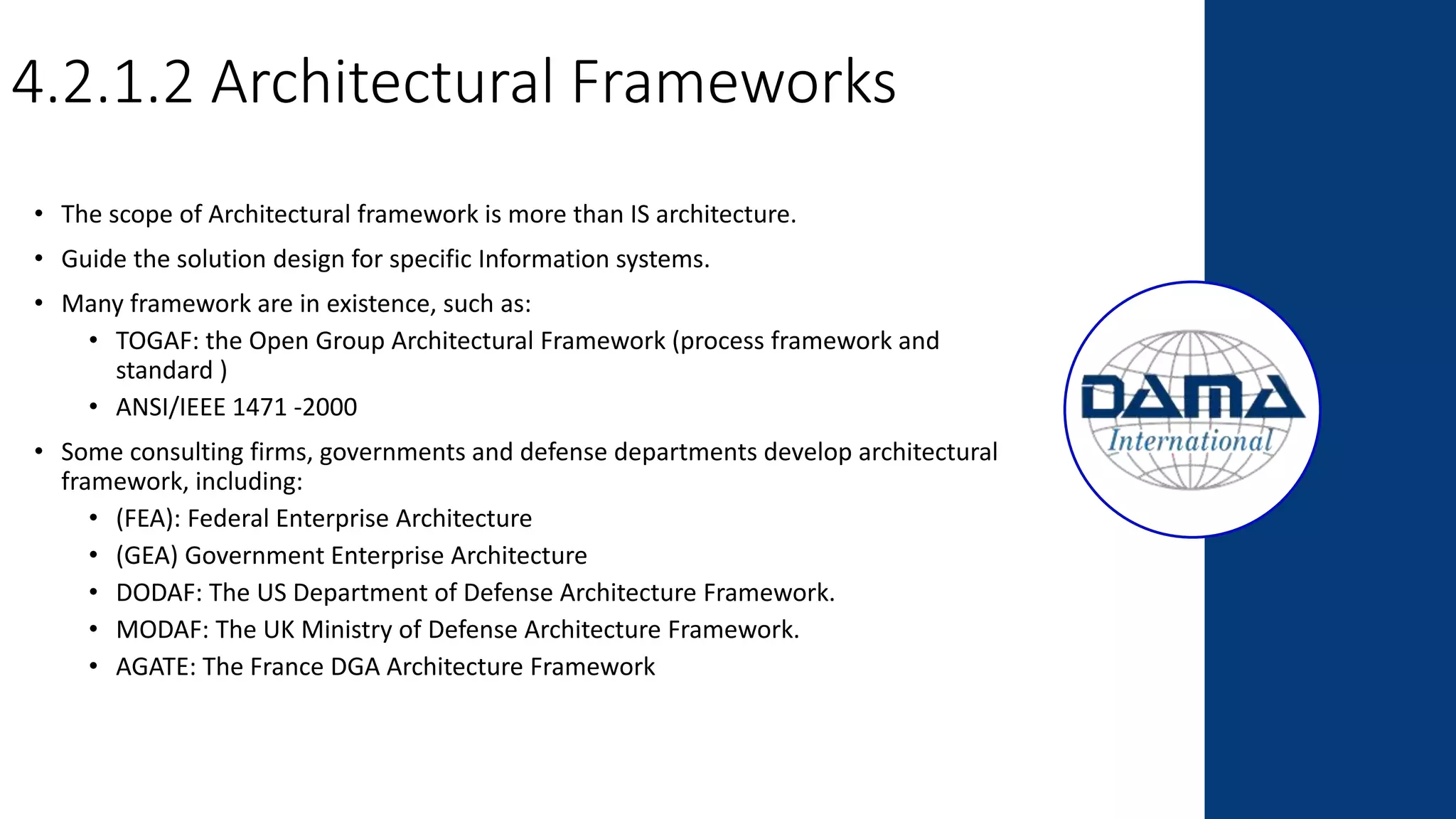 4.2.1.2 Architectural Frameworks
• The scope of Architectural framework is more than IS architecture.
• Guide the solution design for specific Information systems.
• Many framework are in existence, such as:
• TOGAF: the Open Group Architectural Framework (process framework and
standard )
• ANSI/IEEE 1471 -2000
• Some consulting firms, governments and defense departments develop architectural
framework, including:
• (FEA): Federal Enterprise Architecture
• (GEA) Government Enterprise Architecture
• DODAF: The US Department of Defense Architecture Framework.
• MODAF: The UK Ministry of Defense Architecture Framework.
• AGATE: The France DGA Architecture Framework
 