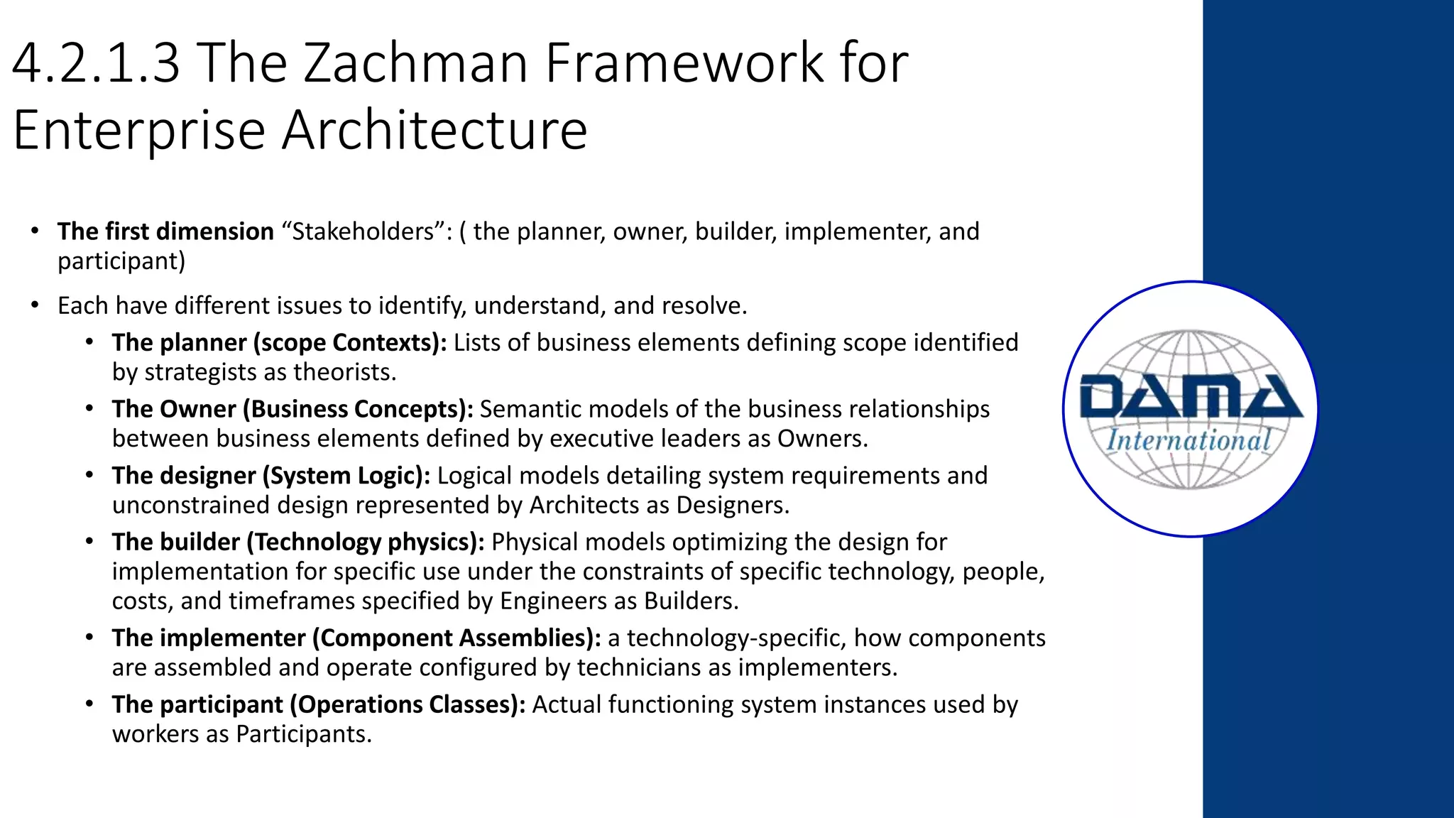 4.2.1.3 The Zachman Framework for
Enterprise Architecture
• The first dimension “Stakeholders”: ( the planner, owner, builder, implementer, and
participant)
• Each have different issues to identify, understand, and resolve.
• The planner (scope Contexts): Lists of business elements defining scope identified
by strategists as theorists.
• The Owner (Business Concepts): Semantic models of the business relationships
between business elements defined by executive leaders as Owners.
• The designer (System Logic): Logical models detailing system requirements and
unconstrained design represented by Architects as Designers.
• The builder (Technology physics): Physical models optimizing the design for
implementation for specific use under the constraints of specific technology, people,
costs, and timeframes specified by Engineers as Builders.
• The implementer (Component Assemblies): a technology-specific, how components
are assembled and operate configured by technicians as implementers.
• The participant (Operations Classes): Actual functioning system instances used by
workers as Participants.
 