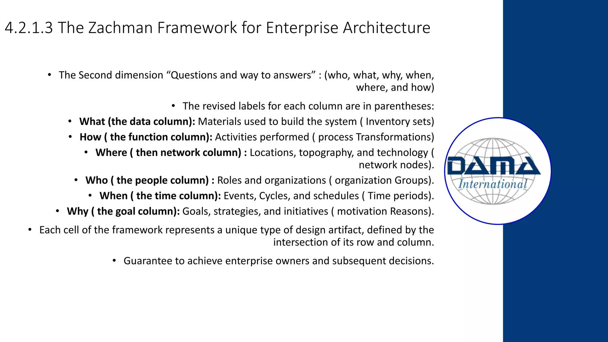 4.2.1.3 The Zachman Framework for Enterprise Architecture
• The Second dimension “Questions and way to answers” : (who, what, why, when,
where, and how)
• The revised labels for each column are in parentheses:
• What (the data column): Materials used to build the system ( Inventory sets)
• How ( the function column): Activities performed ( process Transformations)
• Where ( then network column) : Locations, topography, and technology (
network nodes).
• Who ( the people column) : Roles and organizations ( organization Groups).
• When ( the time column): Events, Cycles, and schedules ( Time periods).
• Why ( the goal column): Goals, strategies, and initiatives ( motivation Reasons).
• Each cell of the framework represents a unique type of design artifact, defined by the
intersection of its row and column.
• Guarantee to achieve enterprise owners and subsequent decisions.
 