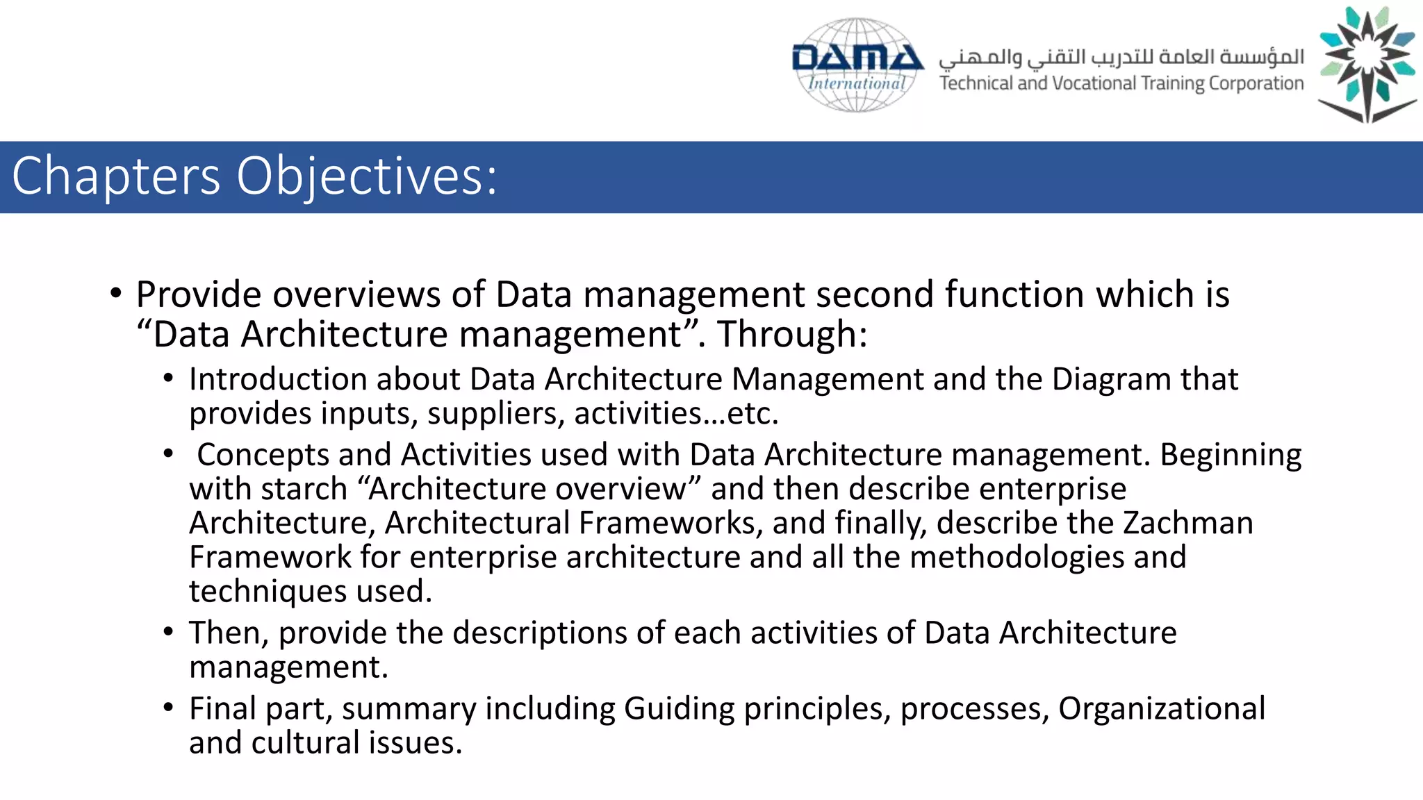 Chapters Objectives:
• Provide overviews of Data management second function which is
“Data Architecture management”. Through:
• Introduction about Data Architecture Management and the Diagram that
provides inputs, suppliers, activities…etc.
• Concepts and Activities used with Data Architecture management. Beginning
with starch “Architecture overview” and then describe enterprise
Architecture, Architectural Frameworks, and finally, describe the Zachman
Framework for enterprise architecture and all the methodologies and
techniques used.
• Then, provide the descriptions of each activities of Data Architecture
management.
• Final part, summary including Guiding principles, processes, Organizational
and cultural issues.
 