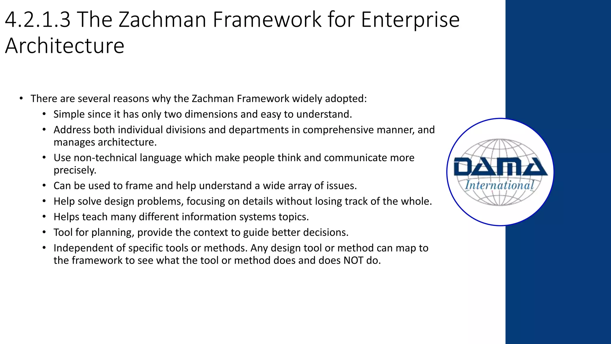 4.2.1.3 The Zachman Framework for Enterprise
Architecture
• There are several reasons why the Zachman Framework widely adopted:
• Simple since it has only two dimensions and easy to understand.
• Address both individual divisions and departments in comprehensive manner, and
manages architecture.
• Use non-technical language which make people think and communicate more
precisely.
• Can be used to frame and help understand a wide array of issues.
• Help solve design problems, focusing on details without losing track of the whole.
• Helps teach many different information systems topics.
• Tool for planning, provide the context to guide better decisions.
• Independent of specific tools or methods. Any design tool or method can map to
the framework to see what the tool or method does and does NOT do.
 