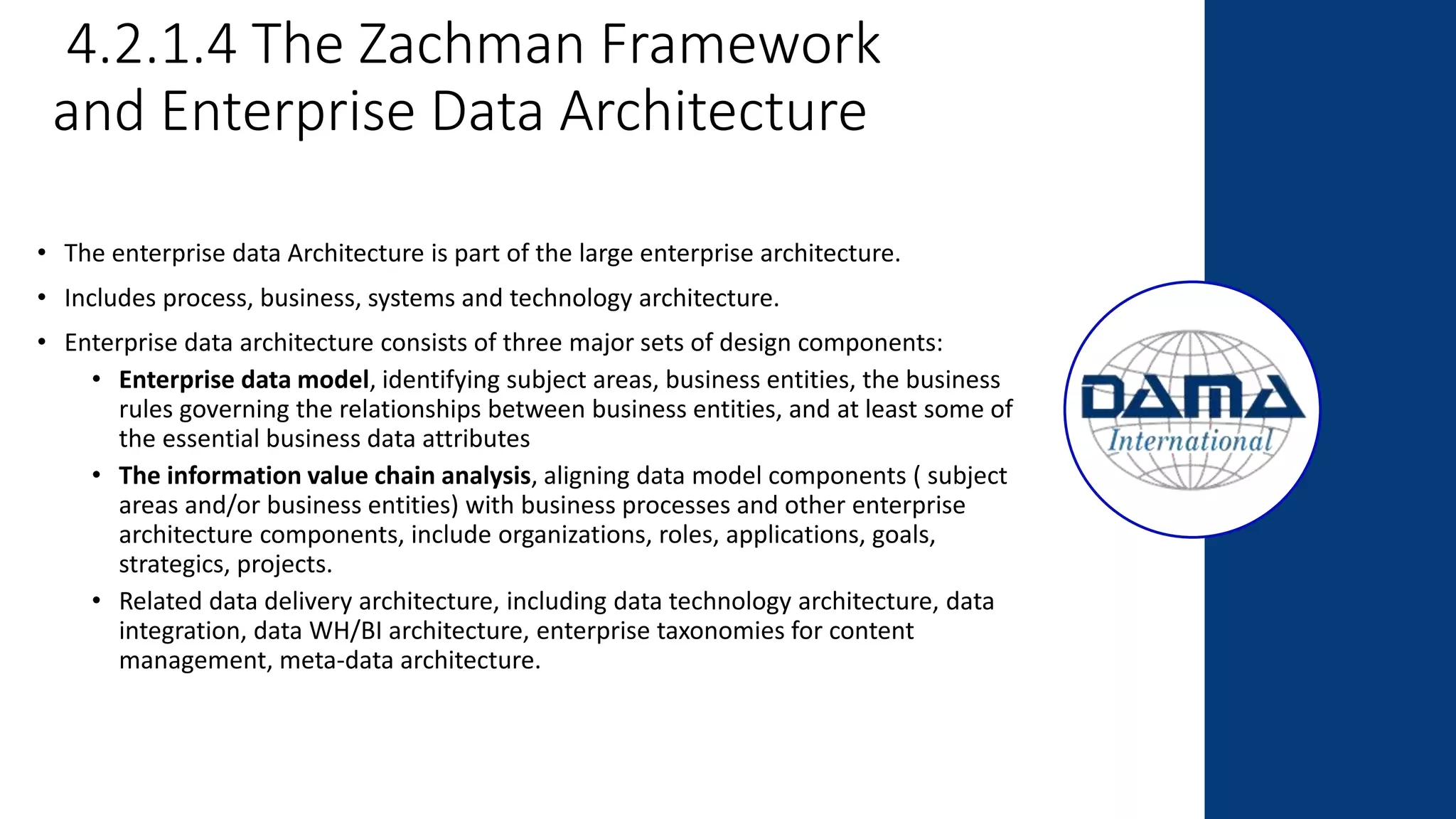 4.2.1.4 The Zachman Framework
and Enterprise Data Architecture
• The enterprise data Architecture is part of the large enterprise architecture.
• Includes process, business, systems and technology architecture.
• Enterprise data architecture consists of three major sets of design components:
• Enterprise data model, identifying subject areas, business entities, the business
rules governing the relationships between business entities, and at least some of
the essential business data attributes
• The information value chain analysis, aligning data model components ( subject
areas and/or business entities) with business processes and other enterprise
architecture components, include organizations, roles, applications, goals,
strategics, projects.
• Related data delivery architecture, including data technology architecture, data
integration, data WH/BI architecture, enterprise taxonomies for content
management, meta-data architecture.
 