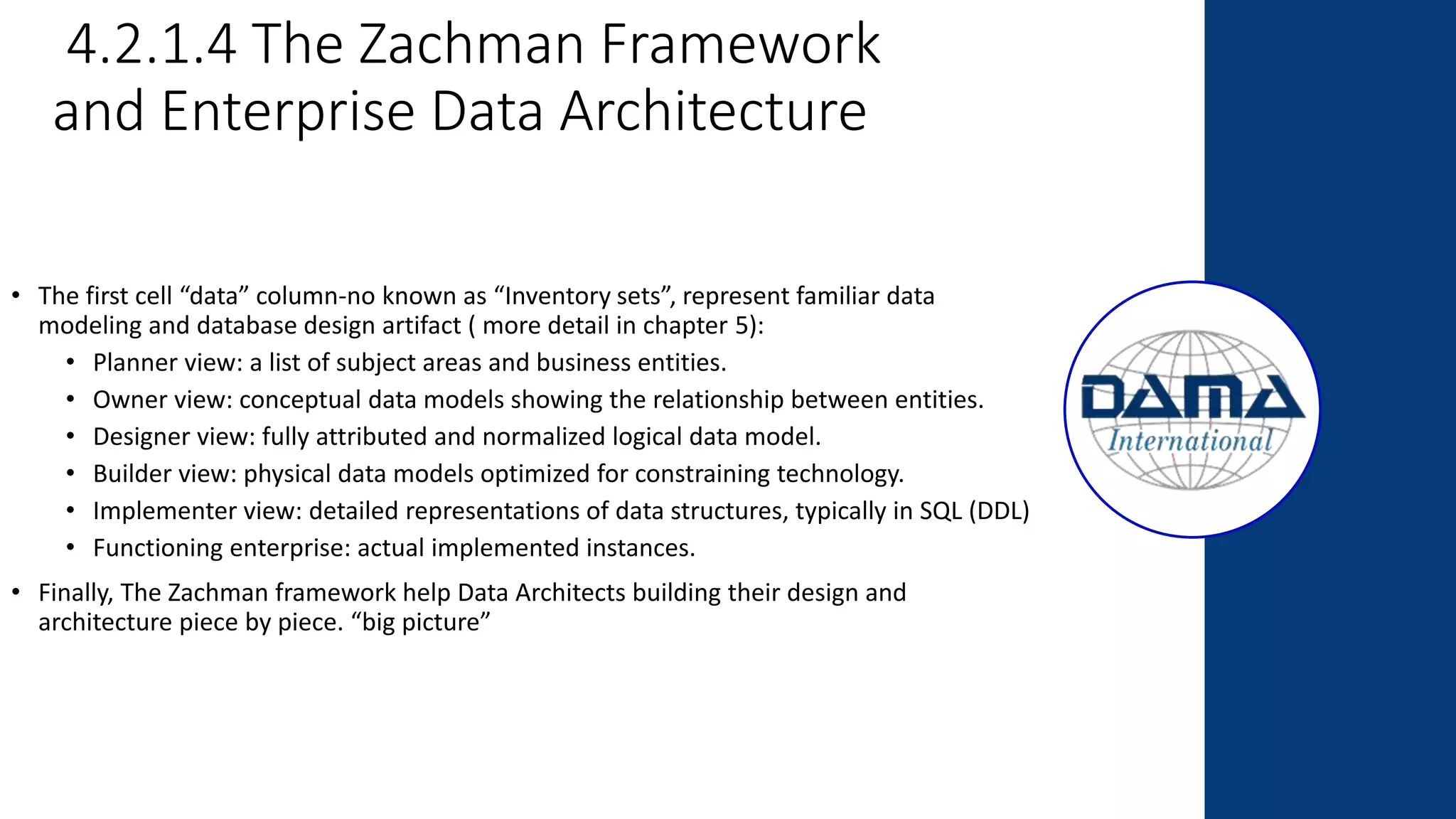 4.2.1.4 The Zachman Framework
and Enterprise Data Architecture
• The first cell “data” column-no known as “Inventory sets”, represent familiar data
modeling and database design artifact ( more detail in chapter 5):
• Planner view: a list of subject areas and business entities.
• Owner view: conceptual data models showing the relationship between entities.
• Designer view: fully attributed and normalized logical data model.
• Builder view: physical data models optimized for constraining technology.
• Implementer view: detailed representations of data structures, typically in SQL (DDL)
• Functioning enterprise: actual implemented instances.
• Finally, The Zachman framework help Data Architects building their design and
architecture piece by piece. “big picture”
 