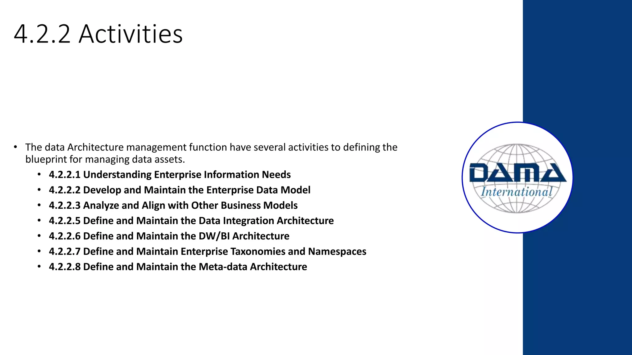 4.2.2 Activities
• The data Architecture management function have several activities to defining the
blueprint for managing data assets.
• 4.2.2.1 Understanding Enterprise Information Needs
• 4.2.2.2 Develop and Maintain the Enterprise Data Model
• 4.2.2.3 Analyze and Align with Other Business Models
• 4.2.2.5 Define and Maintain the Data Integration Architecture
• 4.2.2.6 Define and Maintain the DW/BI Architecture
• 4.2.2.7 Define and Maintain Enterprise Taxonomies and Namespaces
• 4.2.2.8 Define and Maintain the Meta-data Architecture
 