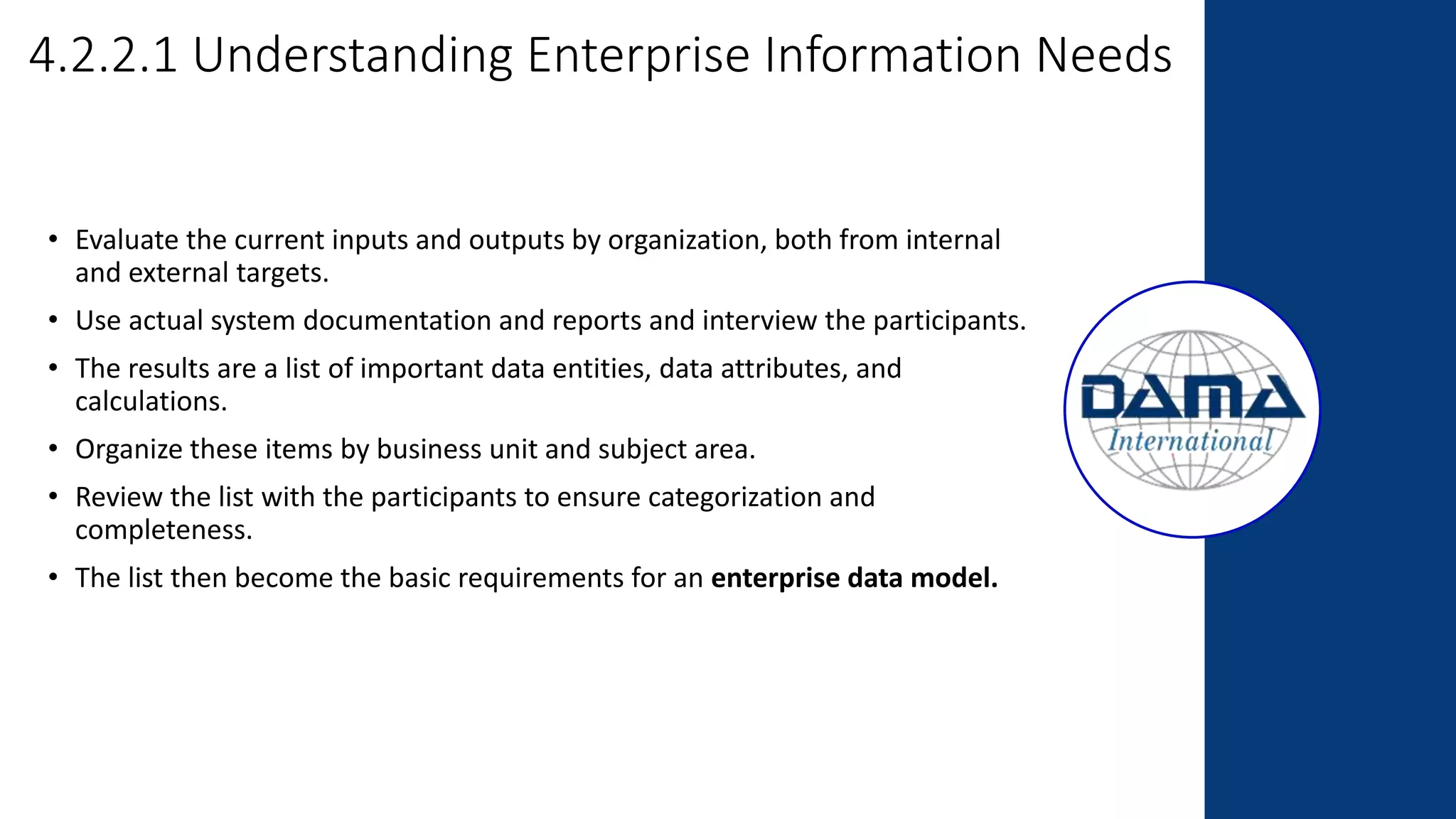 4.2.2.1 Understanding Enterprise Information Needs
• Evaluate the current inputs and outputs by organization, both from internal
and external targets.
• Use actual system documentation and reports and interview the participants.
• The results are a list of important data entities, data attributes, and
calculations.
• Organize these items by business unit and subject area.
• Review the list with the participants to ensure categorization and
completeness.
• The list then become the basic requirements for an enterprise data model.
 