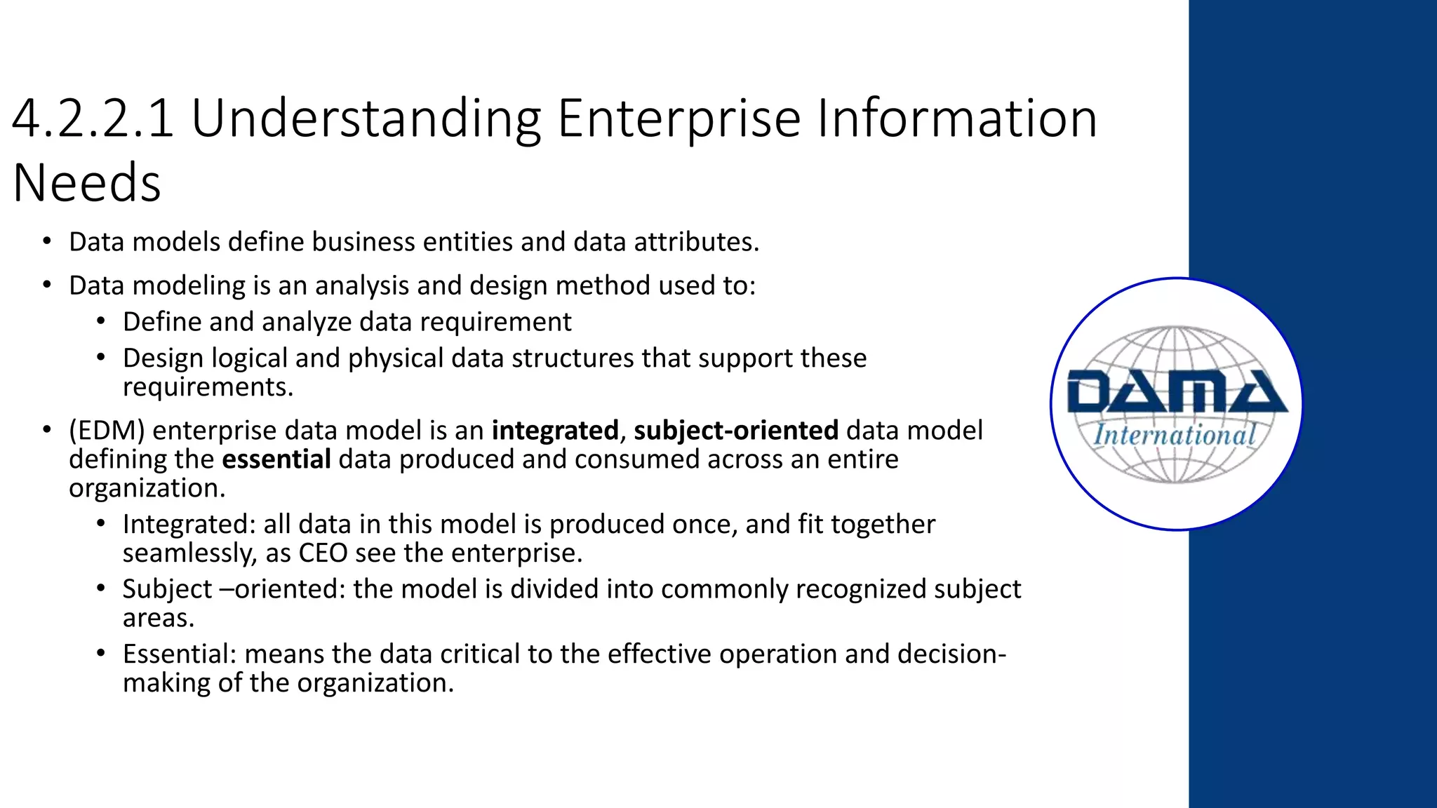 4.2.2.1 Understanding Enterprise Information
Needs
• Data models define business entities and data attributes.
• Data modeling is an analysis and design method used to:
• Define and analyze data requirement
• Design logical and physical data structures that support these
requirements.
• (EDM) enterprise data model is an integrated, subject-oriented data model
defining the essential data produced and consumed across an entire
organization.
• Integrated: all data in this model is produced once, and fit together
seamlessly, as CEO see the enterprise.
• Subject –oriented: the model is divided into commonly recognized subject
areas.
• Essential: means the data critical to the effective operation and decision-
making of the organization.
 