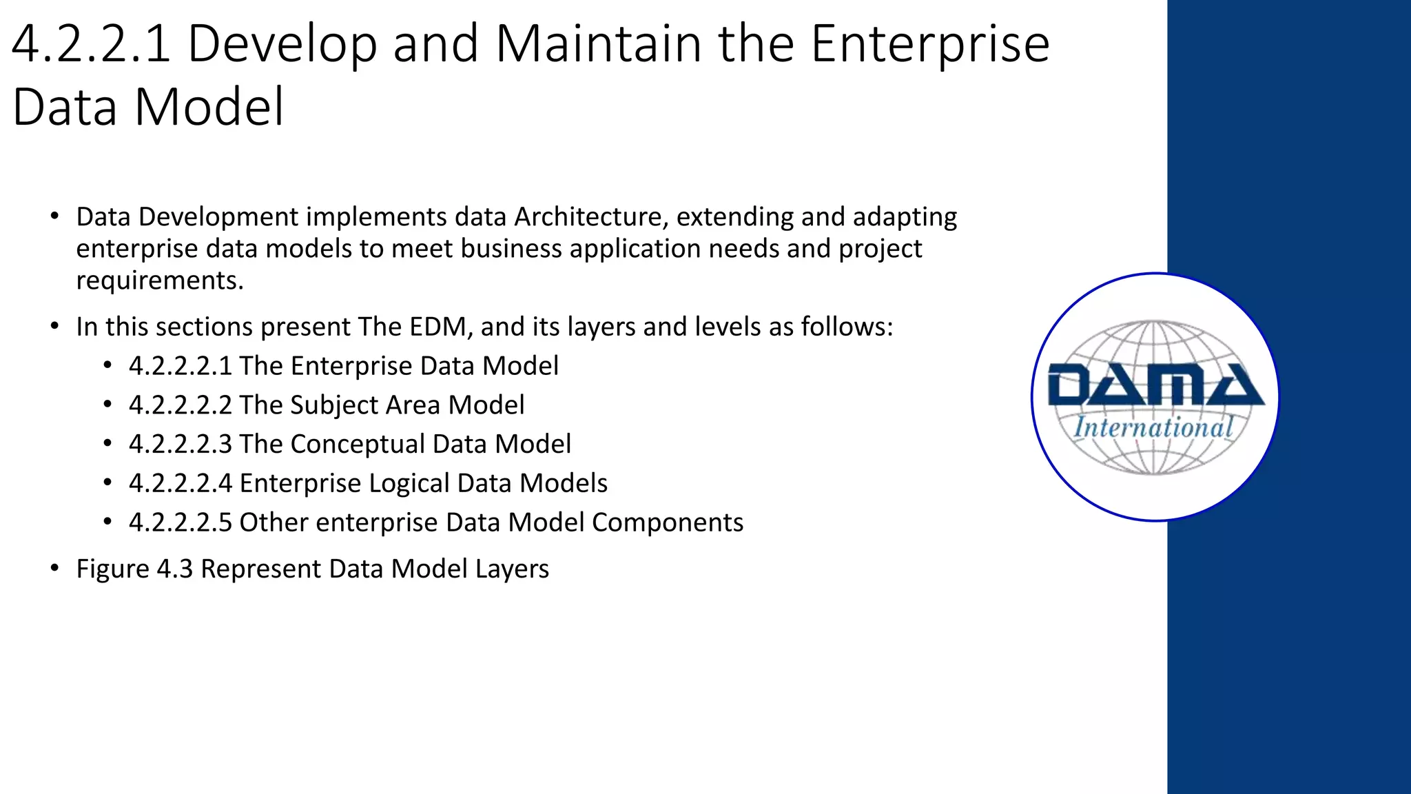4.2.2.1 Develop and Maintain the Enterprise
Data Model
• Data Development implements data Architecture, extending and adapting
enterprise data models to meet business application needs and project
requirements.
• In this sections present The EDM, and its layers and levels as follows:
• 4.2.2.2.1 The Enterprise Data Model
• 4.2.2.2.2 The Subject Area Model
• 4.2.2.2.3 The Conceptual Data Model
• 4.2.2.2.4 Enterprise Logical Data Models
• 4.2.2.2.5 Other enterprise Data Model Components
• Figure 4.3 Represent Data Model Layers
 